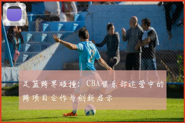 足篮跨界碰撞：CBA俱乐部运营中的跨项目合作与创新启示