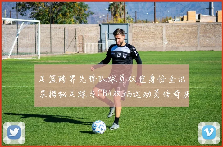 足篮跨界先锋队球员双重身份全记录揭秘足球与CBA双栖运动员传奇历程