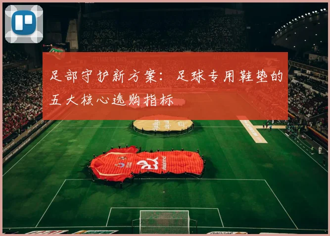 足部守护新方案:足球专用鞋垫的五大核心选购指标