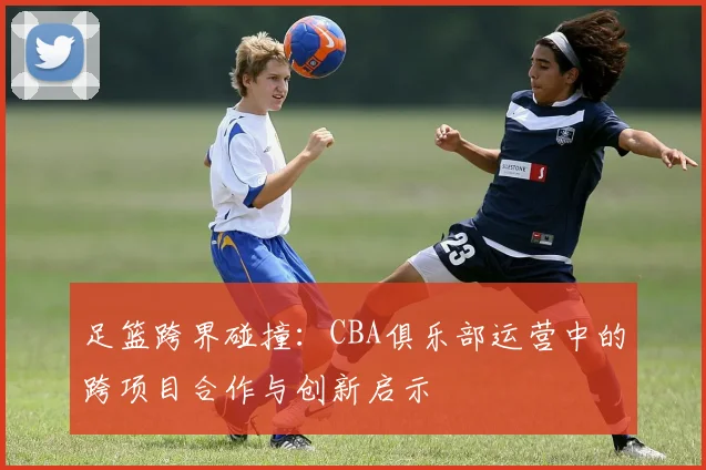 足篮跨界碰撞：CBA俱乐部运营中的跨项目合作与创新启示